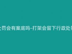 打架行政处罚会有案底吗-打架会留下行政处罚记录吗?