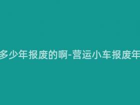 营运小车多少年报废的啊-营运小车报废年限多久?