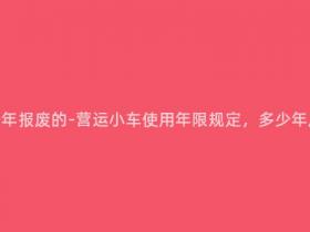 营运小车多少年报废的-营运小车使用年限规定,多少年后必须报废?