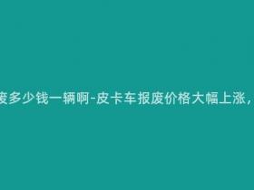 现在皮卡车报废多少钱一辆啊-皮卡车报废价格大幅上涨,一辆多少钱?
