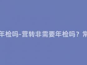 营转非需要年检吗-营转非需要年检吗?常见问题解答