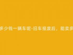 报废车能卖多少钱一辆车呢-旧车报废后,能卖多少钱一辆?