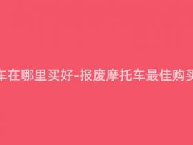 报废摩托车在哪里买好-报废摩托车最佳购买地点推荐