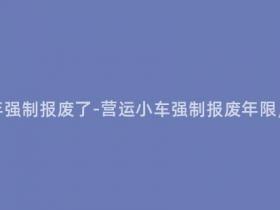 营运小车多少年强制报废了-营运小车强制报废年限,你了解多少?
