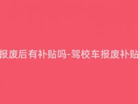 驾校的车报废后有补贴吗-驾校车报废补贴政策详解