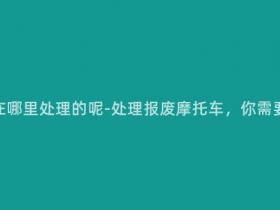 报废摩托车在哪里处理的呢-处理报废摩托车,你需要知道这些。