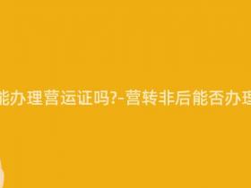 营转非还能办理营运证吗-营转非后能否办理营运证?