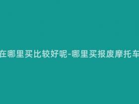报废摩托车在哪里买比较好呢-哪里买报废摩托车比较划算?
