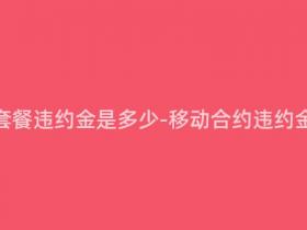 移动合约套餐违约金是多少-移动合约违约金标准查询