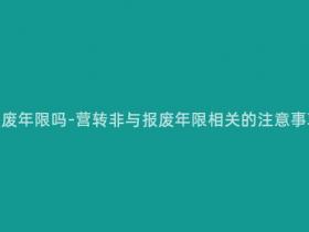 营转非还有报废年限吗-营转非与报废年限相关的注意事项,请注意!