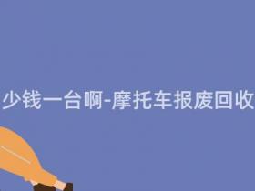报废摩托多少钱一台啊-摩托车报废回收价格一览表