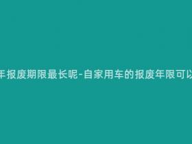 自家用车多少年报废期限最长呢-自家用车的报废年限可以达到多少年?