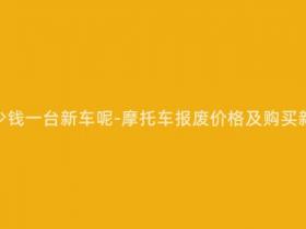 报废摩托多少钱一台新车呢-摩托车报废价格及购买新车费用分析