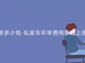 现在私家车年审多少钱-私家车年审费用普遍上涨,你要注意!