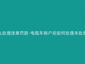 电瓶车销户怎么处理违章罚款-电瓶车销户后如何处理未处理的违章罚款?