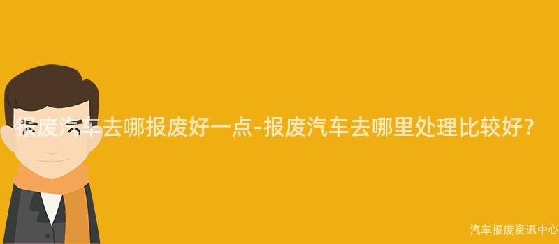 报废汽车去哪报废好一点-报废汽车去哪里处理比较好？