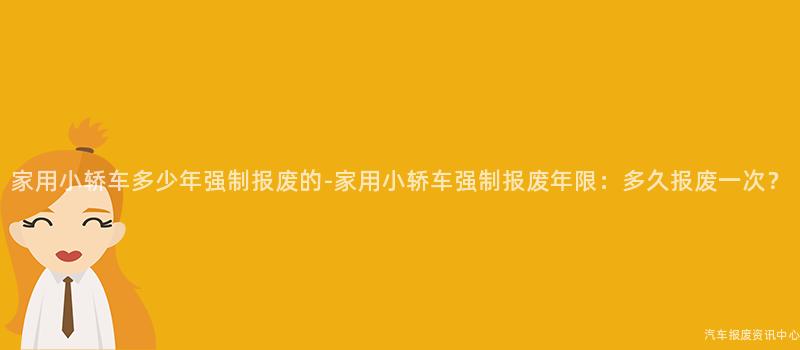家用小轿车多少年强制报废的-家用小轿车强制报废年限：多久报废一次？
