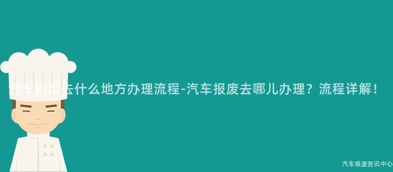 汽车报废去什么地方办理流程-汽车报废去哪儿办理？流程详解！