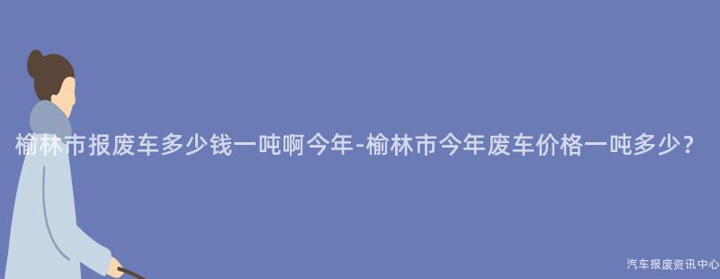 榆林市报废车多少钱一吨啊今年-榆林市今年废车价格一吨多少？