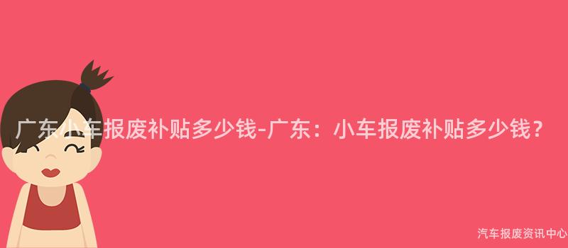 广东小车报废补贴多少钱-广东：小车报废补贴多少钱？