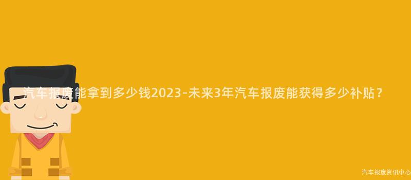 汽车报废能拿到多少钱2023-未来3年汽车报废能获得多少补贴？