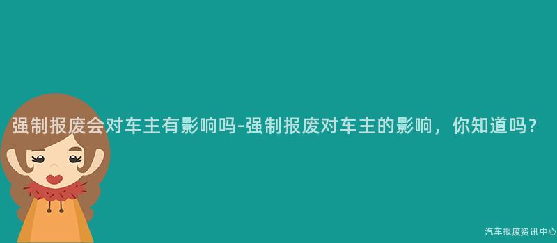 强制报废会对车主有影响吗-强制报废对车主的影响，你知道吗？