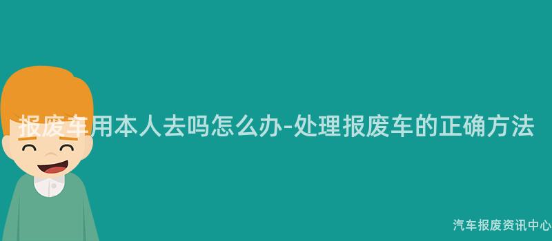 报废车用本人去吗怎么办-处理报废车的正确方法