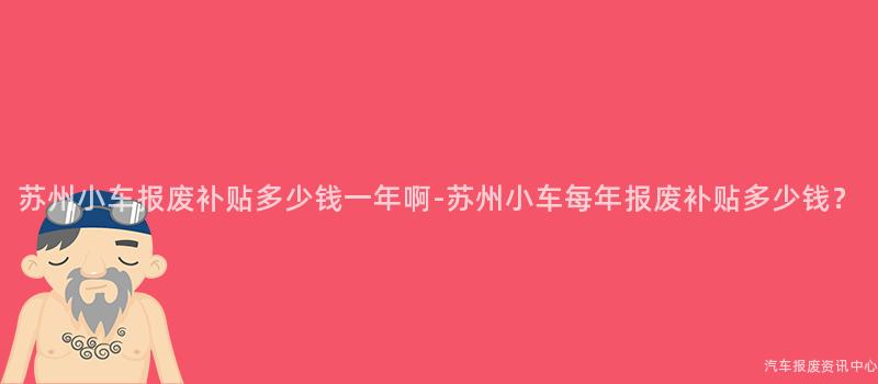 苏州小车报废补贴多少钱一年啊-苏州小车每年报废补贴多少钱？
