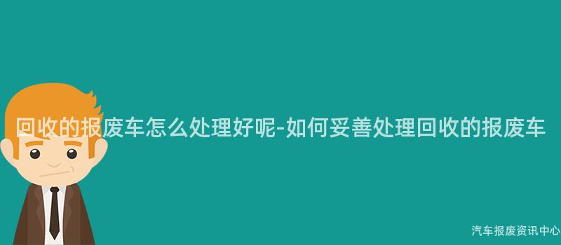 回收的报废车怎么处理好呢-如何妥善处理回收的报废车