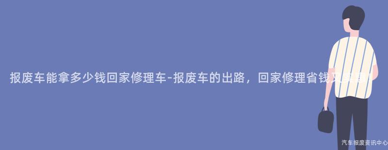 报废车能拿多少钱回家修理车-报废车的出路，回家修理省钱又实惠！