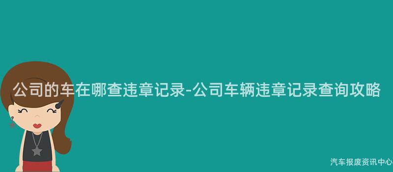 公司的车在哪查违章记录-公司车辆违章记录查询攻略