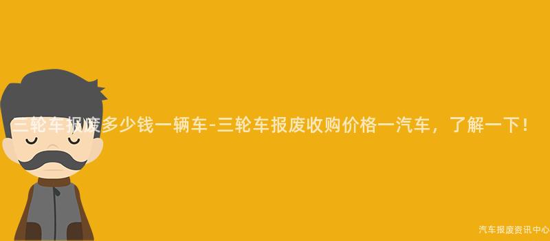 三轮车报废多少钱一辆车-三轮车报废收购价格一汽车，了解一下！