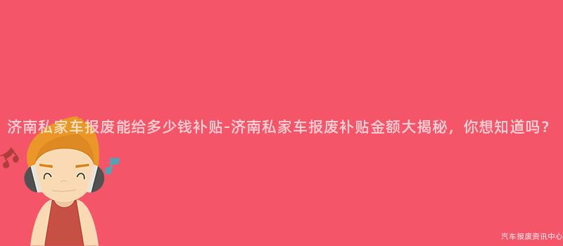 济南私家车报废能给多少钱补贴-济南私家车报废补贴金额大揭秘，你想知道吗？