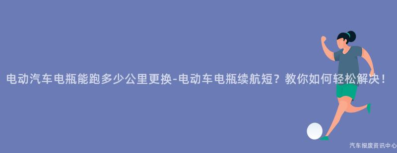 电动汽车电瓶能跑多少公里更换-电动车电瓶续航短？教你如何轻松解决！