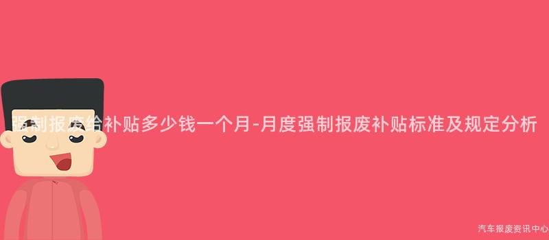 强制报废给补贴多少钱一个月-月度强制报废补贴标准及规定分析
