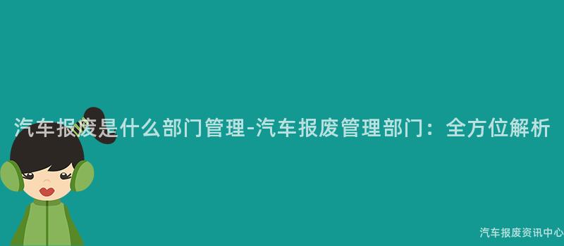 汽车报废是什么部门管理-汽车报废管理部门：全方位解析