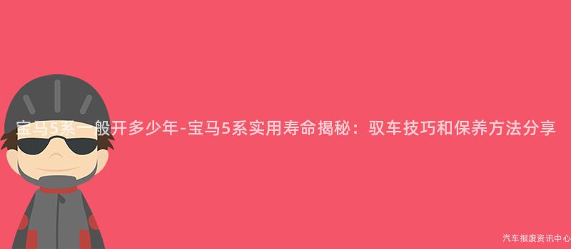 宝马5系一般开多少年-宝马5系实用寿命揭秘：驭车技巧和保养方法分享