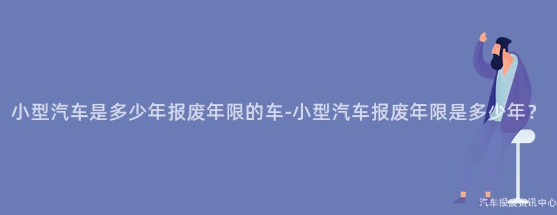 小型汽车是多少年报废年限的车-小型汽车报废年限是多少年？