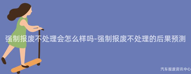 强制报废不处理会怎么样吗-强制报废不处理的后果预测