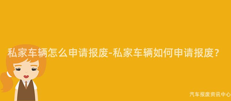 私家车辆怎么申请报废-私家车辆如何申请报废？