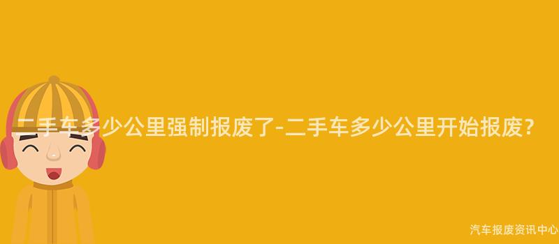 二手车多少公里强制报废了-二手车多少公里开始报废？