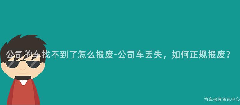 公司的车找不到了怎么报废-公司车丢失，如何正规报废？