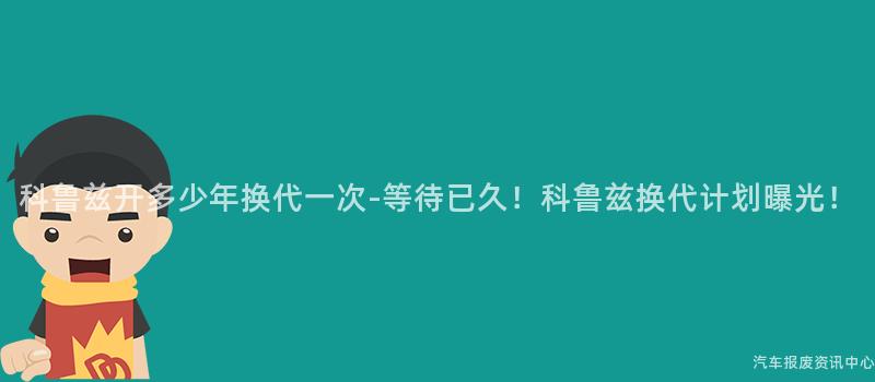 科鲁兹开多少年换代一次-等待已久！科鲁兹换代计划曝光！