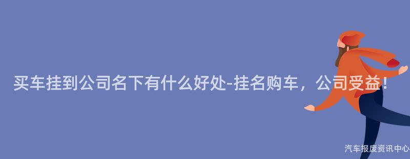 买车挂到公司名下有什么好处-挂名购车，公司受益！