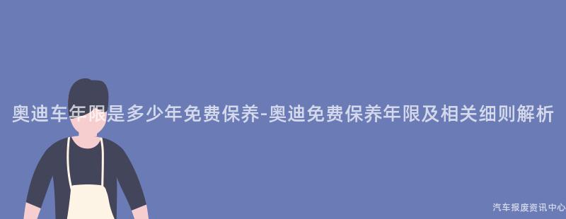 奥迪车年限是多少年免费保养-奥迪免费保养年限及相关细则解析
