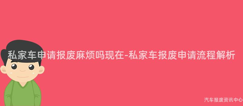 私家车申请报废麻烦吗现在-私家车报废申请流程解析