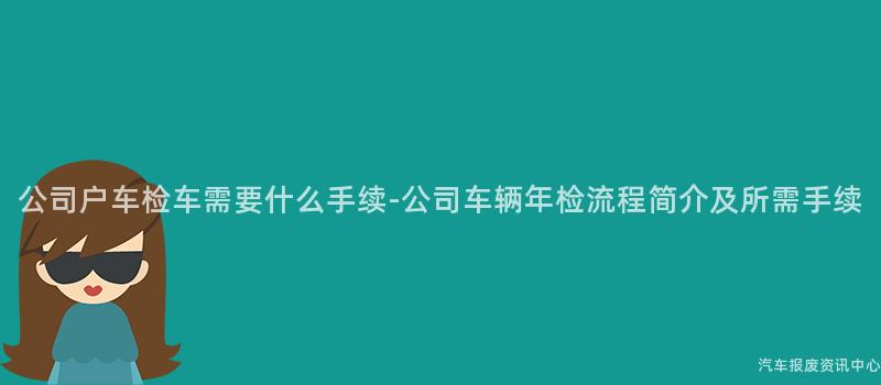 公司户车检车需要什么手续-公司车辆年检流程简介及所需手续