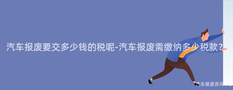 汽车报废要交多少钱的税呢-汽车报废需缴纳多少税款？