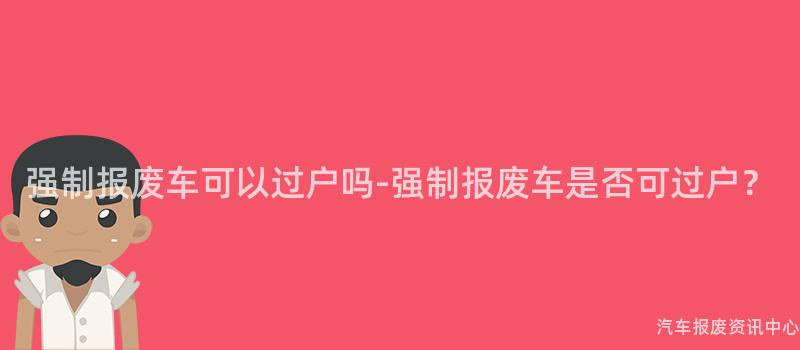 强制报废车可以过户吗-强制报废车是否可过户？