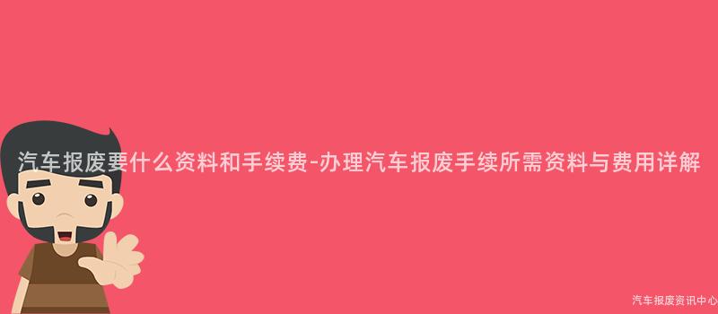 汽车报废要什么资料和手续费-办理汽车报废手续所需资料与费用详解